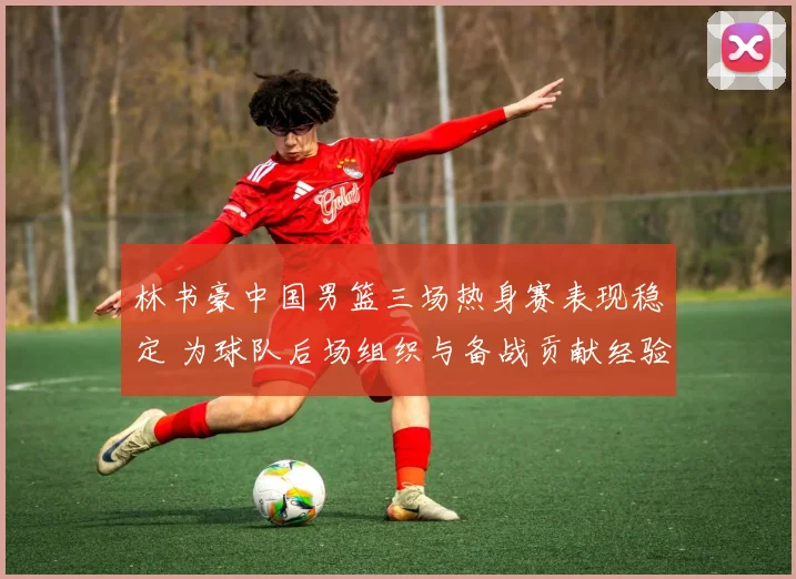 林书豪中国男篮三场热身赛表现稳定 为球队后场组织与备战贡献经验
