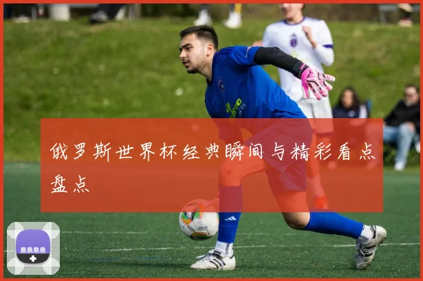 俄罗斯世界杯经典瞬间与精彩看点盘点