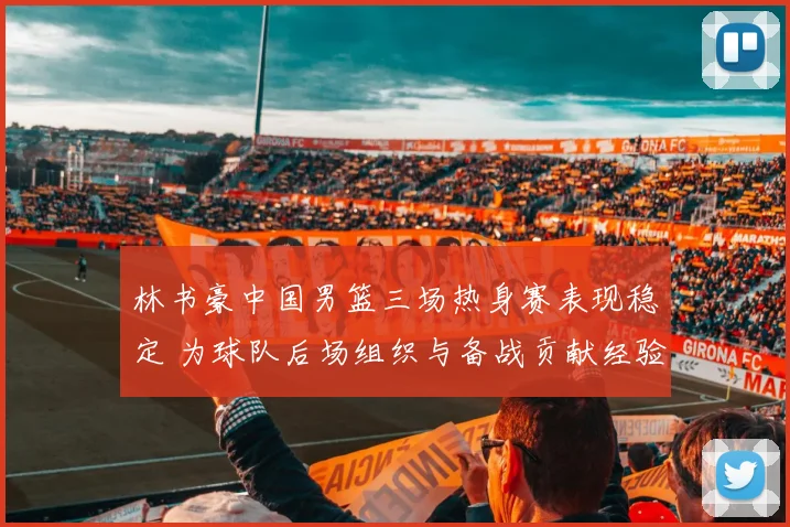 林书豪中国男篮三场热身赛表现稳定 为球队后场组织与备战贡献经验