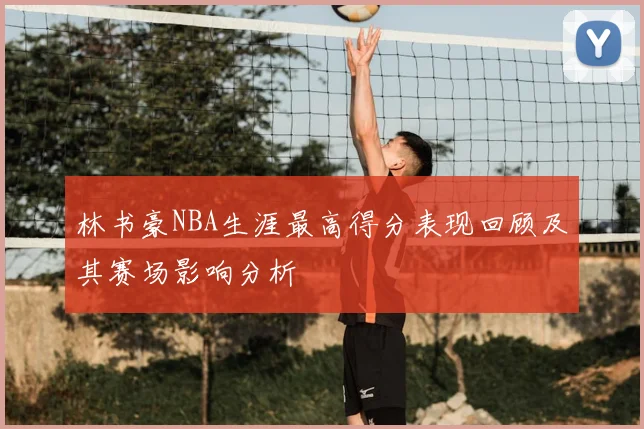 林书豪NBA生涯最高得分表现回顾及其赛场影响分析