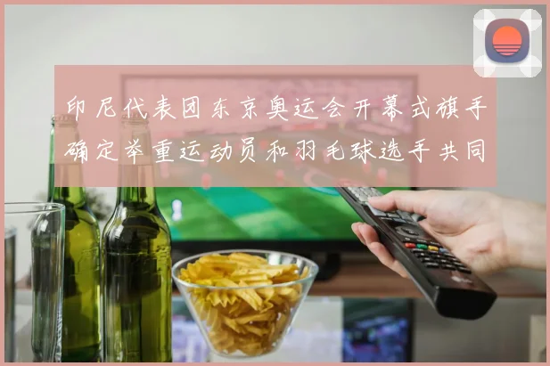 印尼代表团东京奥运会开幕式旗手确定举重运动员和羽毛球选手共同担任