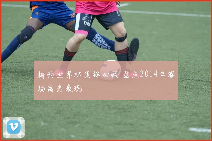 梅西世界杯集锦回顾 盘点2014年赛场高光表现