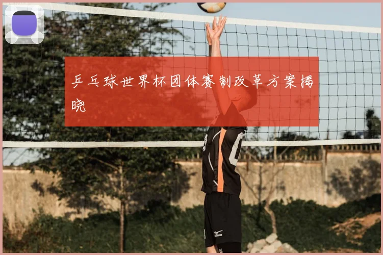 乒乓球世界杯团体赛制改革方案揭晓
