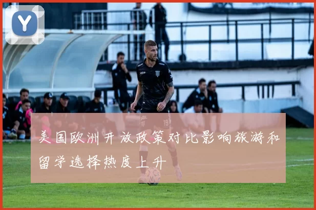 美国欧洲开放政策对比影响旅游和留学选择热度上升