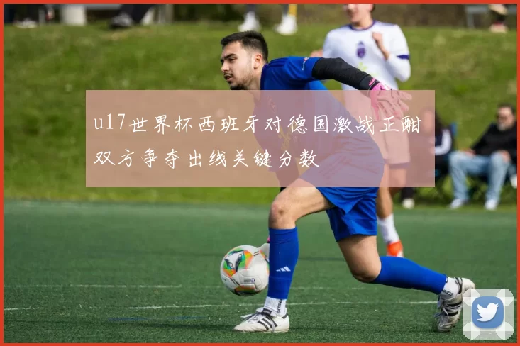 u17世界杯西班牙对德国激战正酣 双方争夺出线关键分数