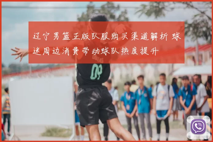 辽宁男篮正版队服购买渠道解析 球迷周边消费带动球队热度提升