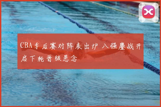 CBA季后赛对阵表出炉 八强鏖战开启下轮晋级悬念