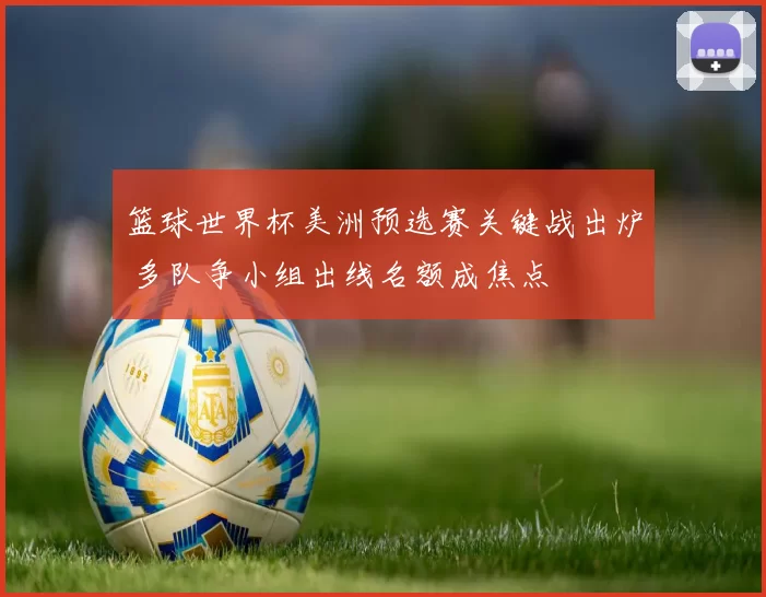 篮球世界杯美洲预选赛关键战出炉 多队争小组出线名额成焦点