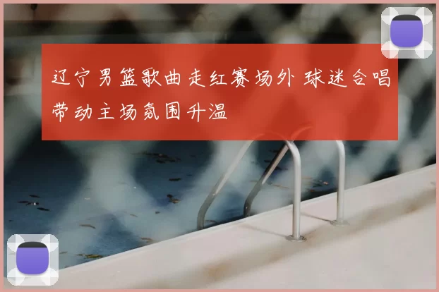 辽宁男篮歌曲走红赛场外 球迷合唱带动主场氛围升温