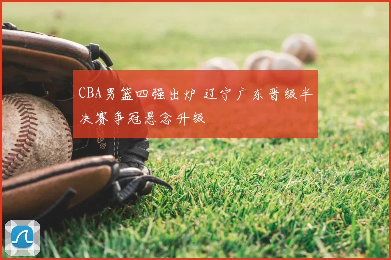 CBA男篮四强出炉 辽宁广东晋级半决赛争冠悬念升级