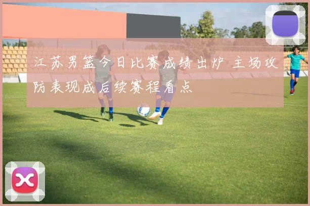 江苏男篮今日比赛成绩出炉 主场攻防表现成后续赛程看点