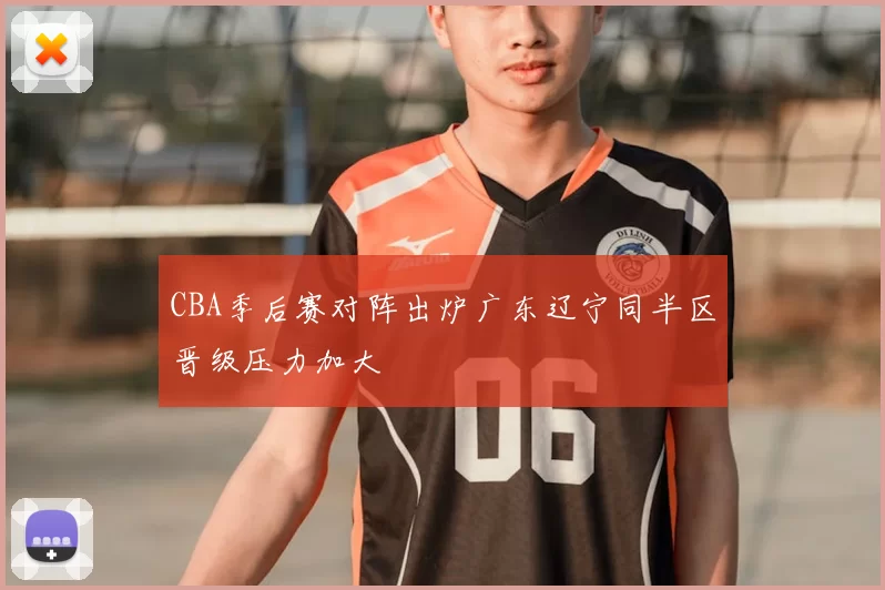 CBA季后赛对阵出炉广东辽宁同半区晋级压力加大