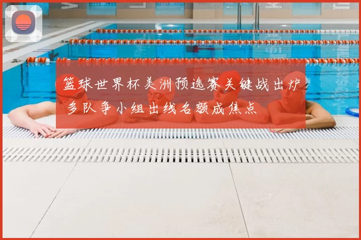 篮球世界杯美洲预选赛关键战出炉 多队争小组出线名额成焦点