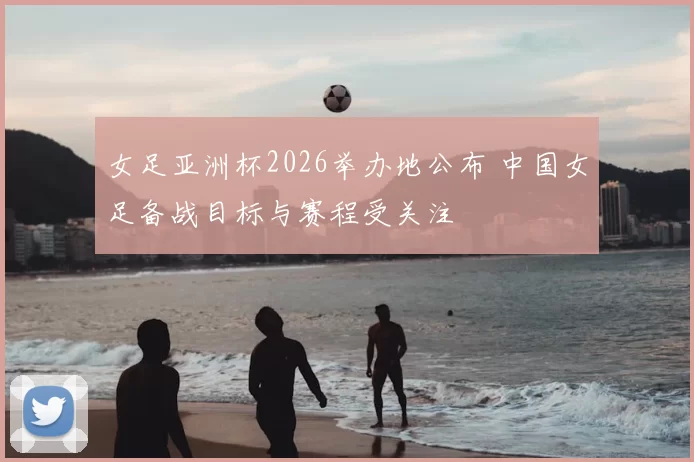 女足亚洲杯2026举办地公布 中国女足备战目标与赛程受关注