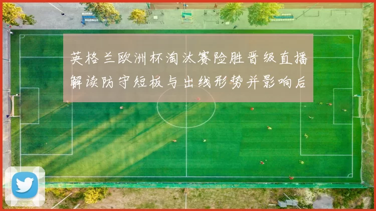 英格兰欧洲杯淘汰赛险胜晋级直播解读防守短板与出线形势并影响后续赛程