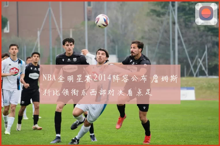 NBA全明星赛2014阵容公布 詹姆斯科比领衔东西部对决看点足