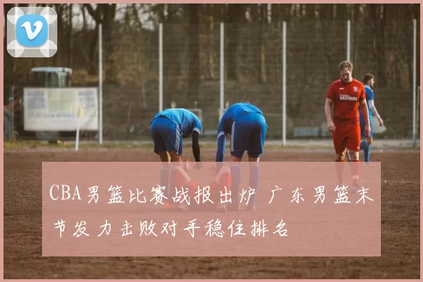 CBA男篮比赛战报出炉 广东男篮末节发力击败对手稳住排名