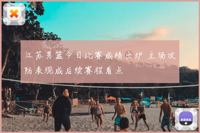 江苏男篮今日比赛成绩出炉 主场攻防表现成后续赛程看点
