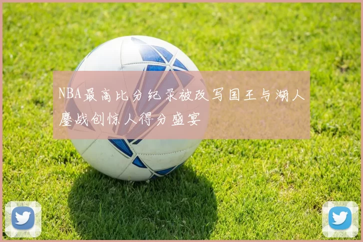 NBA最高比分纪录被改写国王与湖人鏖战创惊人得分盛宴
