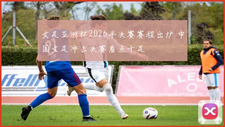 女足亚洲杯2026半决赛赛程出炉 中国女足冲击决赛看点十足