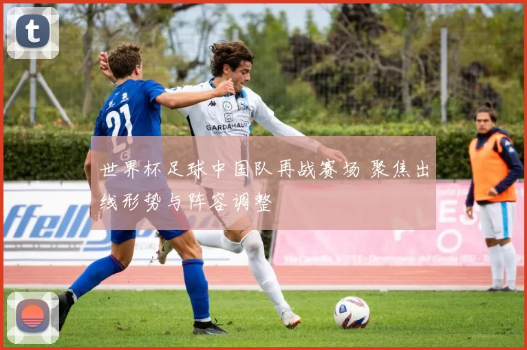 世界杯足球中国队再战赛场 聚焦出线形势与阵容调整