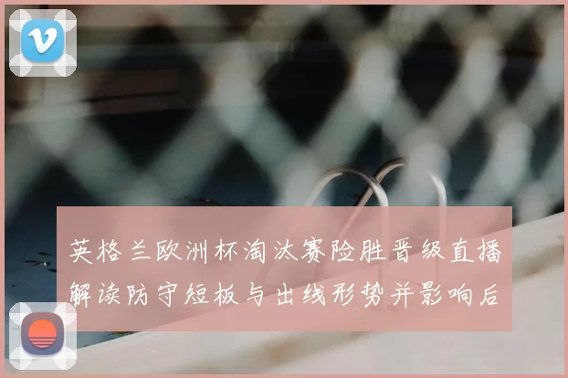 英格兰欧洲杯淘汰赛险胜晋级直播解读防守短板与出线形势并影响后续赛程