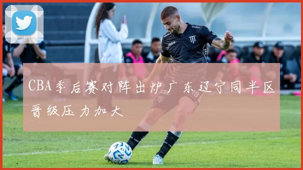 CBA季后赛对阵出炉广东辽宁同半区晋级压力加大