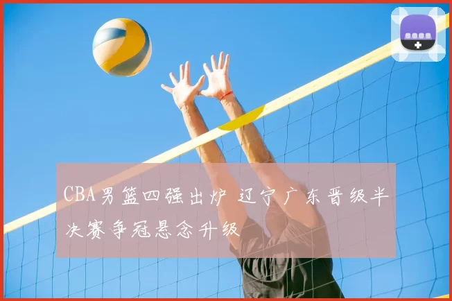 CBA男篮四强出炉 辽宁广东晋级半决赛争冠悬念升级