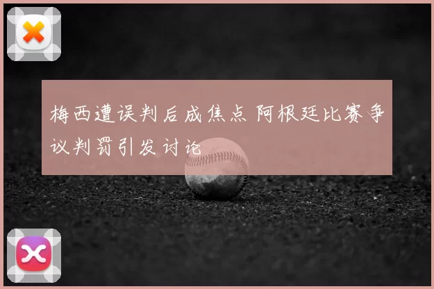 梅西遭误判后成焦点 阿根廷比赛争议判罚引发讨论